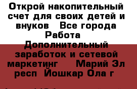 Открой накопительный счет для своих детей и внуков - Все города Работа » Дополнительный заработок и сетевой маркетинг   . Марий Эл респ.,Йошкар-Ола г.